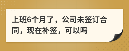 上班6个月了，公司未签订合同，现在补签，可以吗