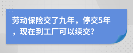 劳动保险交了九年，停交5年，现在到工厂可以续交？