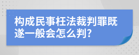 构成民事枉法裁判罪既遂一般会怎么判?