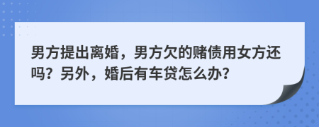 男方提出离婚，男方欠的赌债用女方还吗？另外，婚后有车贷怎么办？