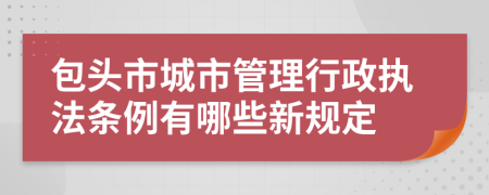 包头市城市管理行政执法条例有哪些新规定