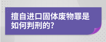 擅自进口固体废物罪是如何判刑的?