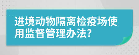 进境动物隔离检疫场使用监督管理办法?