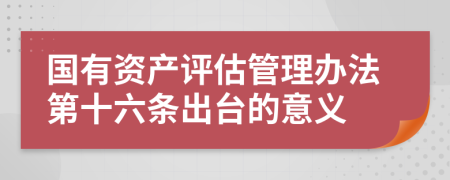 国有资产评估管理办法第十六条出台的意义