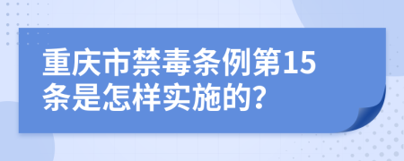 重庆市禁毒条例第15条是怎样实施的？