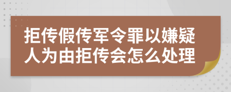 拒传假传军令罪以嫌疑人为由拒传会怎么处理
