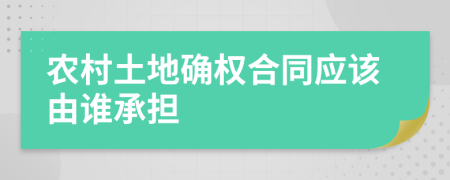 农村土地确权合同应该由谁承担