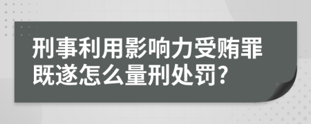 刑事利用影响力受贿罪既遂怎么量刑处罚?