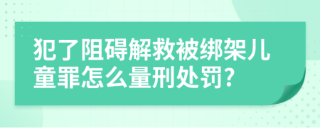 犯了阻碍解救被绑架儿童罪怎么量刑处罚?