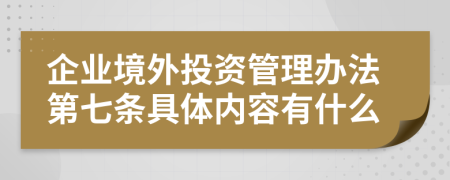 企业境外投资管理办法第七条具体内容有什么