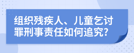 组织残疾人、儿童乞讨罪刑事责任如何追究?