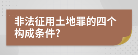 非法征用土地罪的四个构成条件?