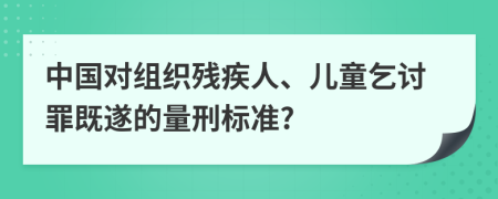 中国对组织残疾人、儿童乞讨罪既遂的量刑标准?