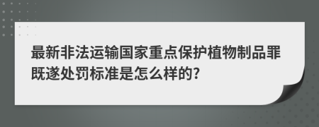 最新非法运输国家重点保护植物制品罪既遂处罚标准是怎么样的?