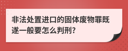 非法处置进口的固体废物罪既遂一般要怎么判刑?