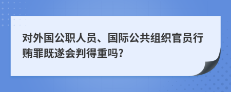 对外国公职人员、国际公共组织官员行贿罪既遂会判得重吗?