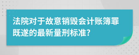 法院对于故意销毁会计账簿罪既遂的最新量刑标准?