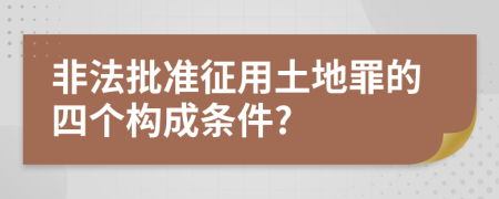 非法批准征用土地罪的四个构成条件?