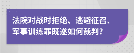 法院对战时拒绝、逃避征召、军事训练罪既遂如何裁判?