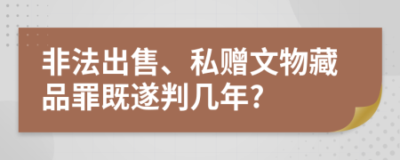 非法出售、私赠文物藏品罪既遂判几年?