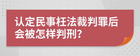 认定民事枉法裁判罪后会被怎样判刑？