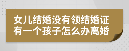 女儿结婚没有领结婚证有一个孩子怎么办离婚