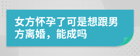 女方怀孕了可是想跟男方离婚，能成吗