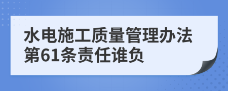 水电施工质量管理办法第61条责任谁负