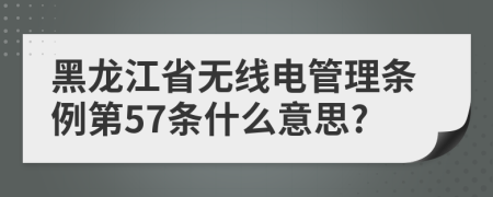 黑龙江省无线电管理条例第57条什么意思?