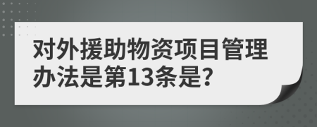 对外援助物资项目管理办法是第13条是？