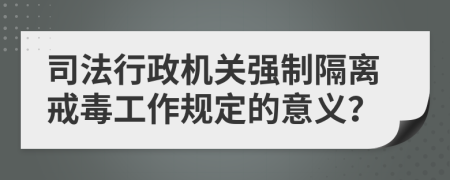 司法行政机关强制隔离戒毒工作规定的意义？