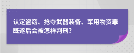 认定盗窃、抢夺武器装备、军用物资罪既遂后会被怎样判刑?