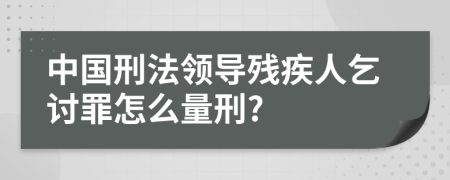 中国刑法领导残疾人乞讨罪怎么量刑?