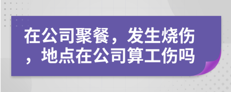 在公司聚餐，发生烧伤，地点在公司算工伤吗