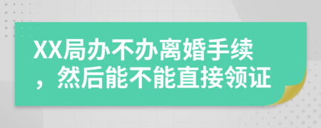 XX局办不办离婚手续，然后能不能直接领证