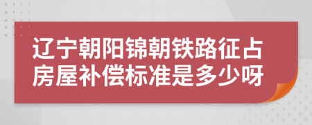 辽宁朝阳锦朝铁路征占房屋补偿标准是多少呀