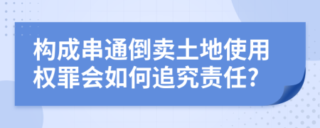 构成串通倒卖土地使用权罪会如何追究责任?