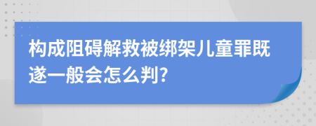 构成阻碍解救被绑架儿童罪既遂一般会怎么判?