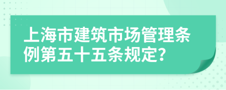 上海市建筑市场管理条例第五十五条规定？