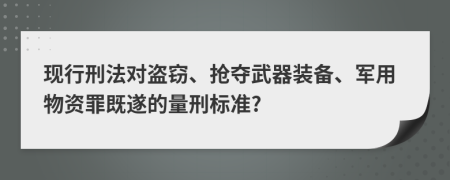 现行刑法对盗窃、抢夺武器装备、军用物资罪既遂的量刑标准?