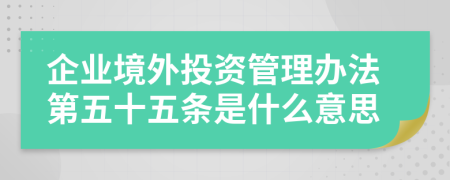 企业境外投资管理办法第五十五条是什么意思