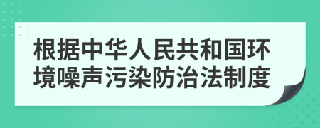 根据中华人民共和国环境噪声污染防治法制度