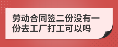 劳动合同签二份没有一份去工厂打工可以吗