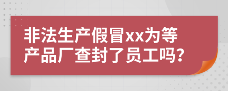 非法生产假冒xx为等产品厂查封了员工吗？