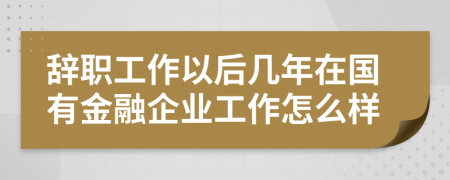 辞职工作以后几年在国有金融企业工作怎么样