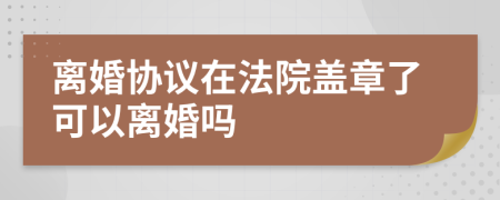 离婚协议在法院盖章了可以离婚吗