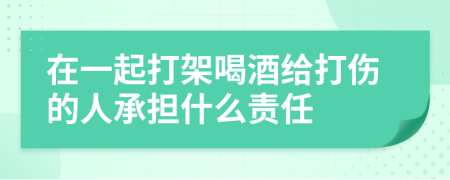 在一起打架喝酒给打伤的人承担什么责任