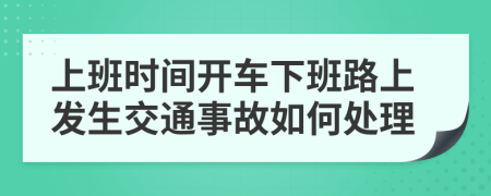 上班时间开车下班路上发生交通事故如何处理