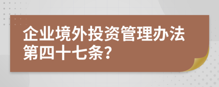 企业境外投资管理办法第四十七条？