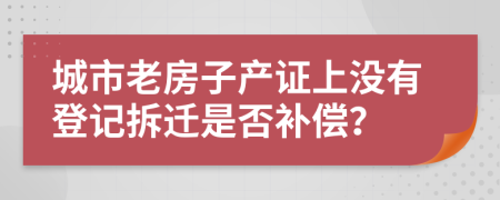 城市老房子产证上没有登记拆迁是否补偿？